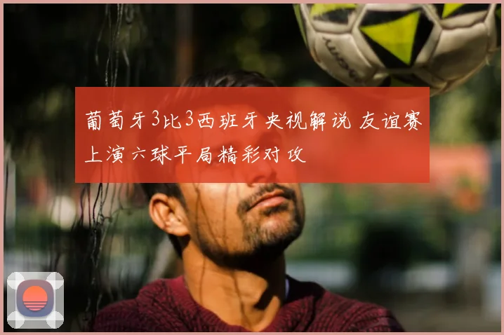 葡萄牙3比3西班牙央视解说 友谊赛上演六球平局精彩对攻