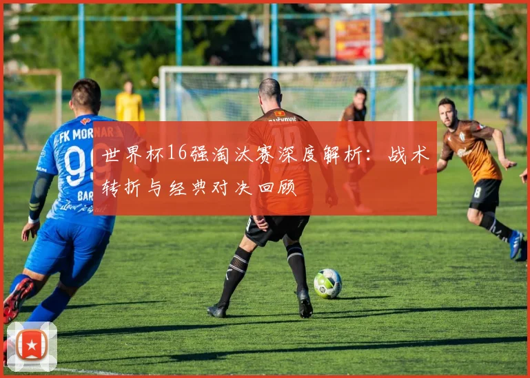 世界杯16强淘汰赛深度解析:战术转折与经典对决回顾