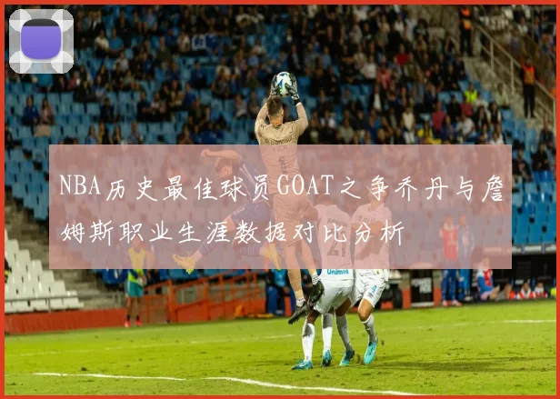 NBA历史最佳球员GOAT之争乔丹与詹姆斯职业生涯数据对比分析
