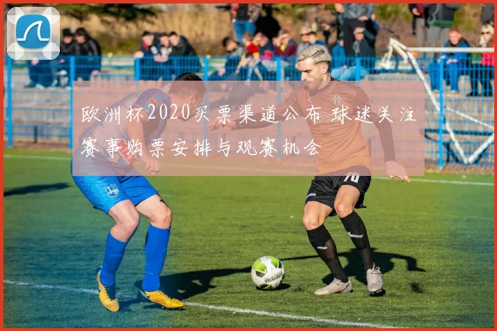 欧洲杯2020买票渠道公布 球迷关注赛事购票安排与观赛机会