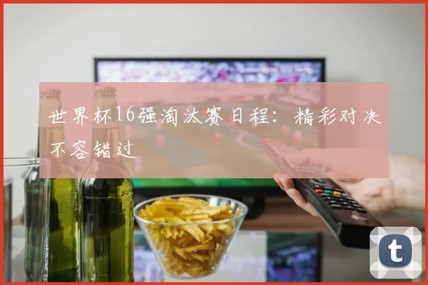 世界杯16强淘汰赛日程:精彩对决不容错过
