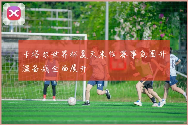 卡塔尔世界杯夏天来临 赛事氛围升温备战全面展开
