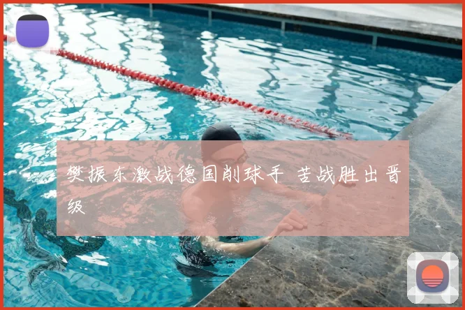 樊振东激战德国削球手 苦战胜出晋级