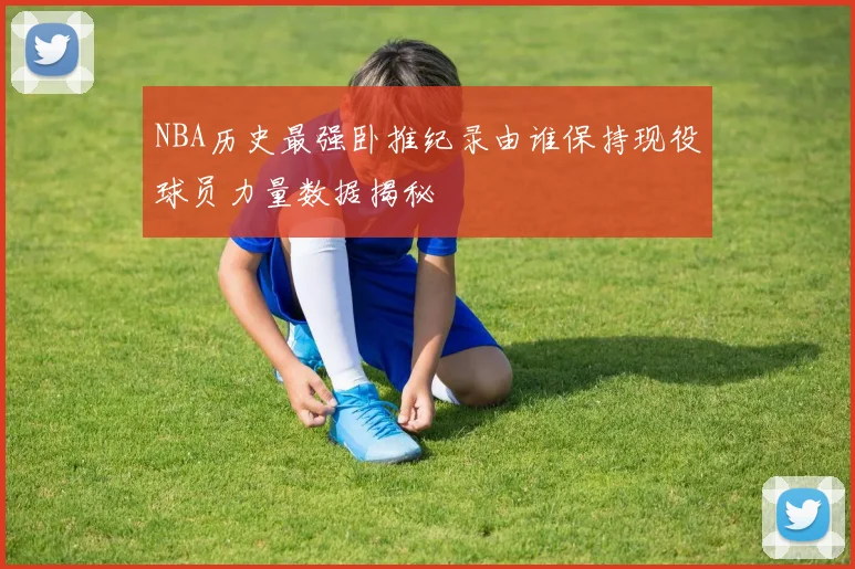 NBA历史最强卧推纪录由谁保持现役球员力量数据揭秘