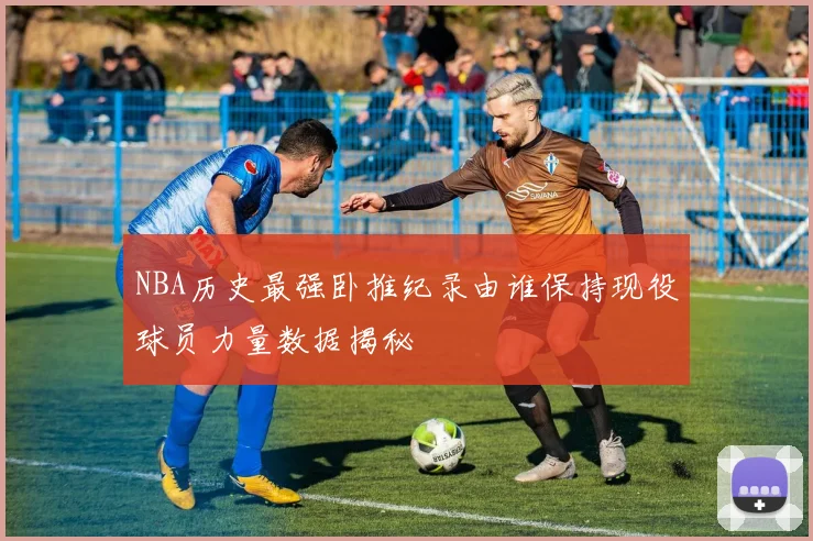 NBA历史最强卧推纪录由谁保持现役球员力量数据揭秘