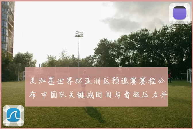 美加墨世界杯亚洲区预选赛赛程公布 中国队关键战时间与晋级压力并存