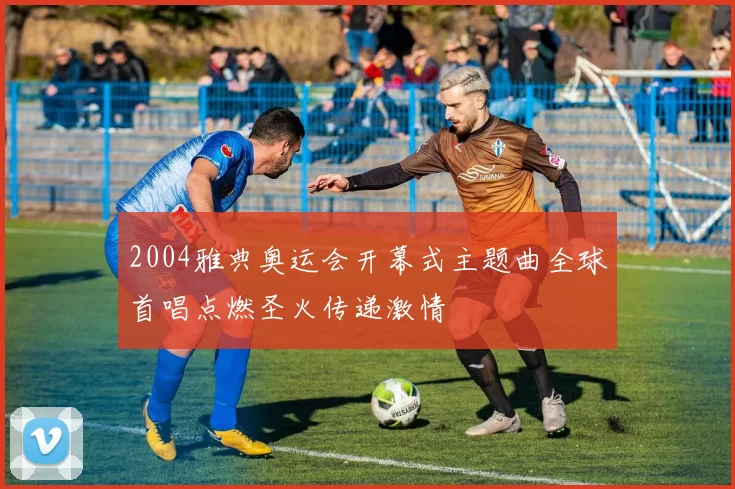 2004雅典奥运会开幕式主题曲全球首唱点燃圣火传递激情