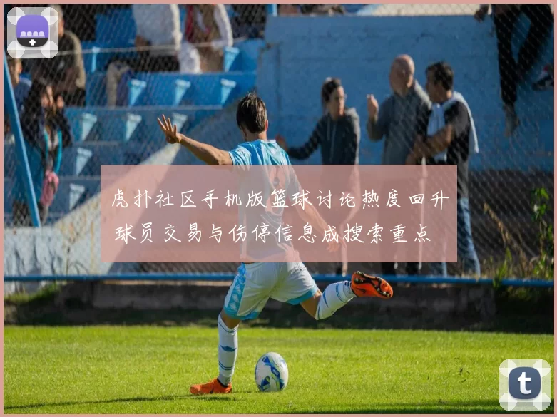 虎扑社区手机版篮球讨论热度回升 球员交易与伤停信息成搜索重点