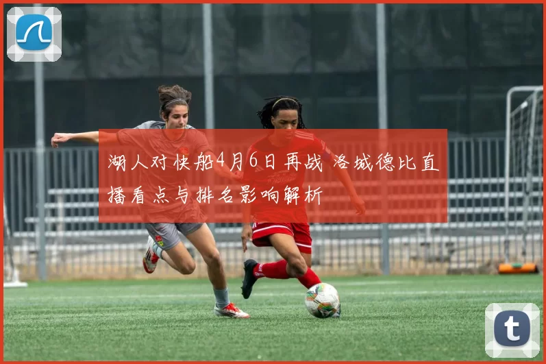 湖人对快船4月6日再战 洛城德比直播看点与排名影响解析