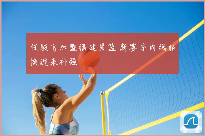 任骏飞加盟福建男篮 新赛季内线轮换迎来补强
