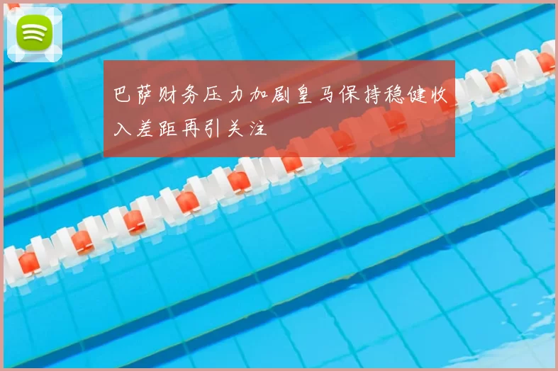 巴萨财务压力加剧皇马保持稳健收入差距再引关注