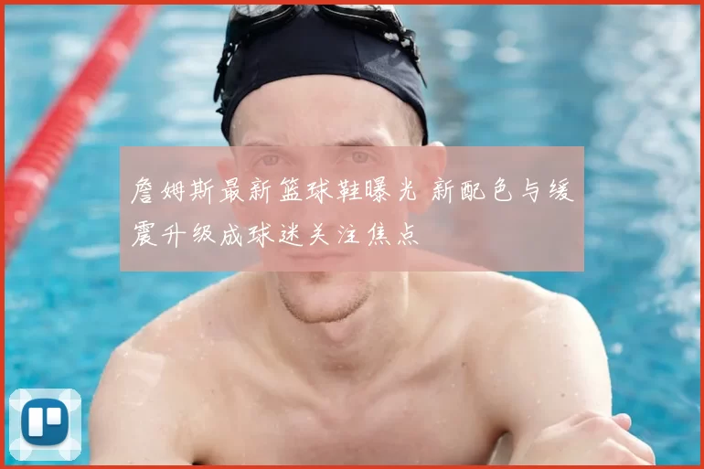 詹姆斯最新篮球鞋曝光 新配色与缓震升级成球迷关注焦点