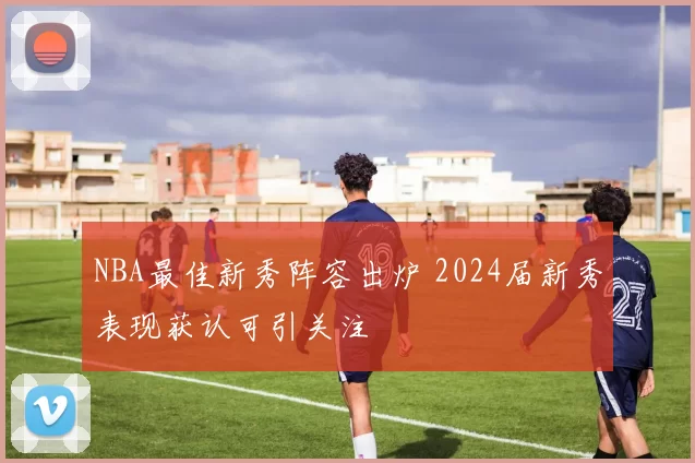 NBA最佳新秀阵容出炉 2024届新秀表现获认可引关注