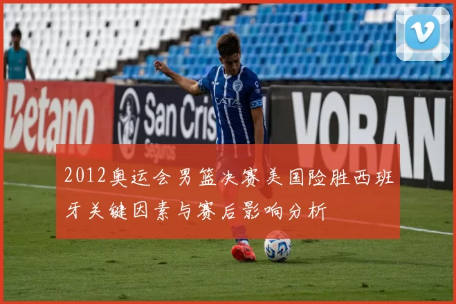 2012奥运会男篮决赛美国险胜西班牙关键因素与赛后影响分析