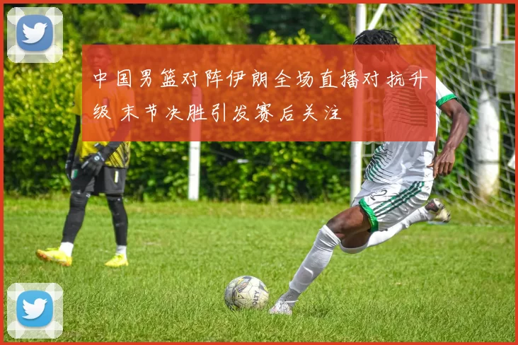 中国男篮对阵伊朗全场直播对抗升级 末节决胜引发赛后关注