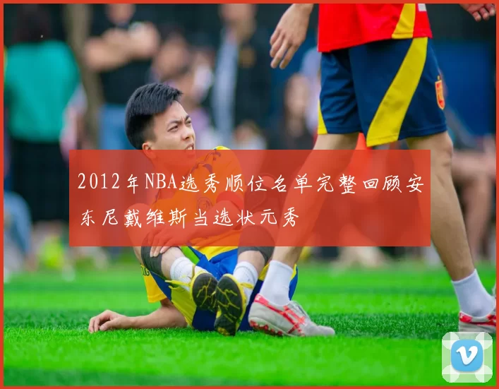 2012年NBA选秀顺位名单完整回顾安东尼戴维斯当选状元秀