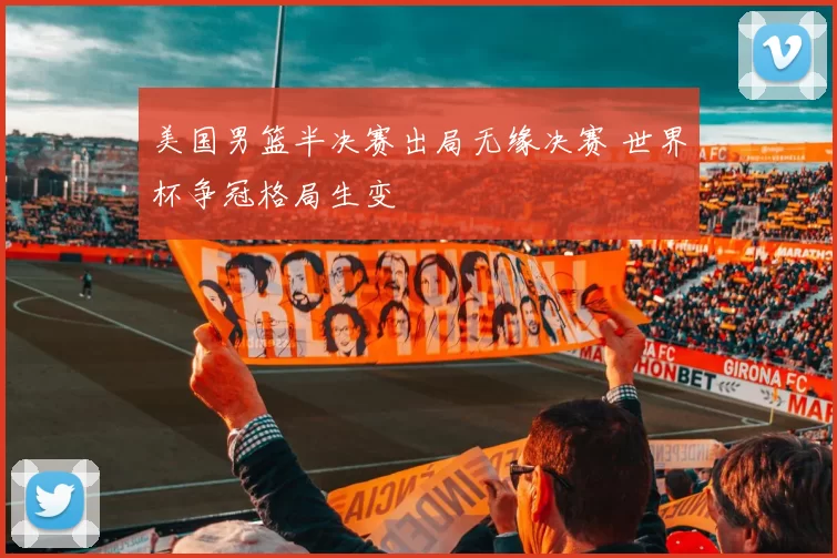 美国男篮半决赛出局无缘决赛 世界杯争冠格局生变