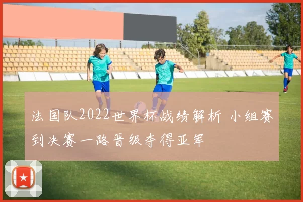 法国队2022世界杯战绩解析 小组赛到决赛一路晋级夺得亚军