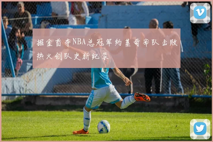 掘金首夺NBA总冠军约基奇率队击败热火创队史新纪录