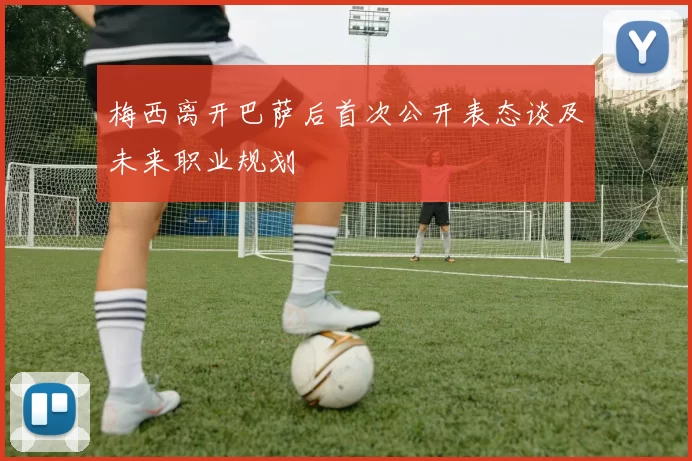 梅西离开巴萨后首次公开表态谈及未来职业规划