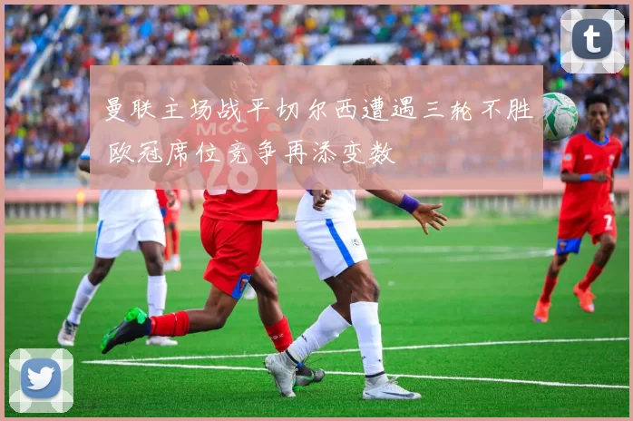 曼联主场战平切尔西遭遇三轮不胜 欧冠席位竞争再添变数