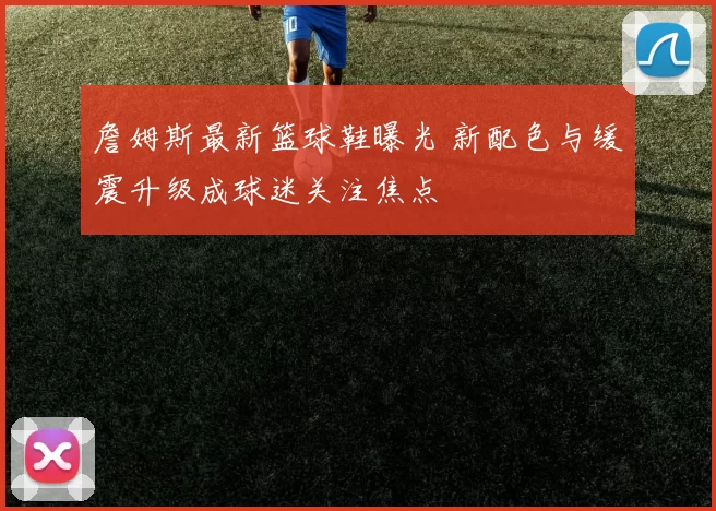 詹姆斯最新篮球鞋曝光 新配色与缓震升级成球迷关注焦点