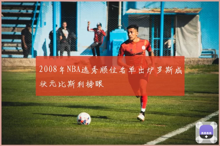 2008年NBA选秀顺位名单出炉罗斯成状元比斯利榜眼