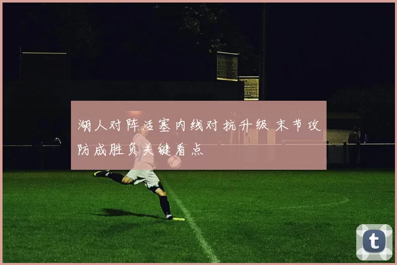 湖人对阵活塞内线对抗升级 末节攻防成胜负关键看点