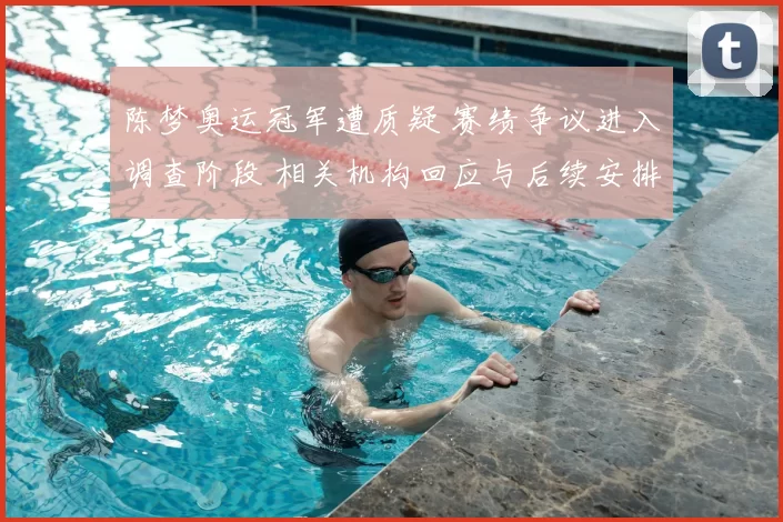 陈梦奥运冠军遭质疑 赛绩争议进入调查阶段 相关机构回应与后续安排
