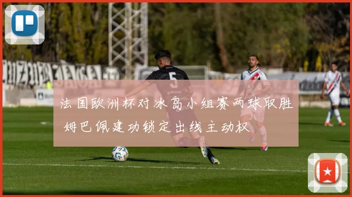 法国欧洲杯对冰岛小组赛两球取胜 姆巴佩建功锁定出线主动权