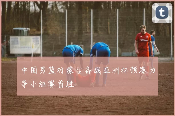 中国男篮对蒙古备战亚洲杯预赛力争小组赛首胜