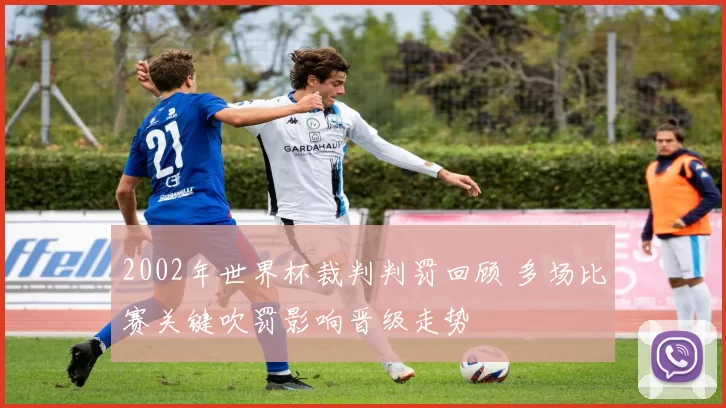2002年世界杯裁判判罚回顾 多场比赛关键吹罚影响晋级走势