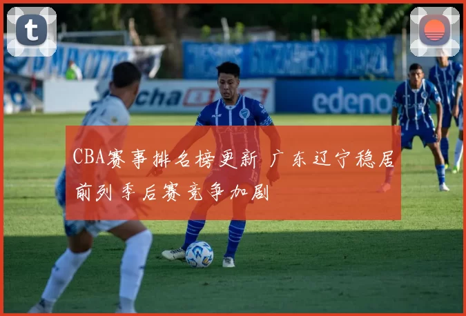 CBA赛事排名榜更新 广东辽宁稳居前列季后赛竞争加剧