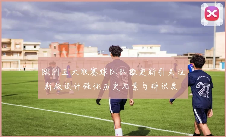 欧洲五大联赛球队队徽更新引关注 新版设计强化历史元素与辨识度
