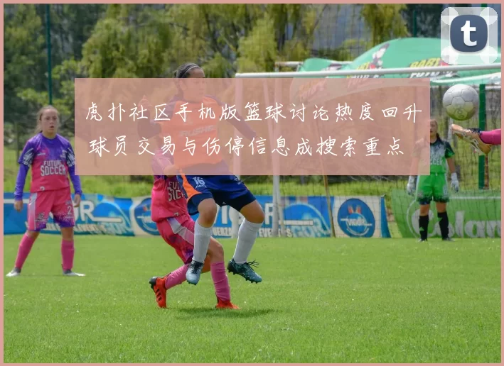 虎扑社区手机版篮球讨论热度回升 球员交易与伤停信息成搜索重点