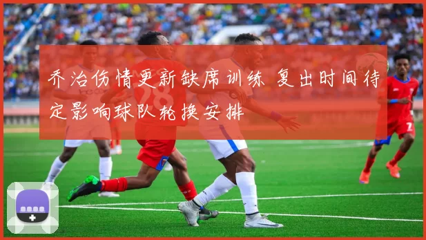 乔治伤情更新缺席训练 复出时间待定影响球队轮换安排