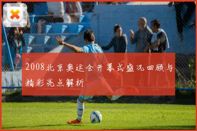 2008北京奥运会开幕式盛况回顾与精彩亮点解析