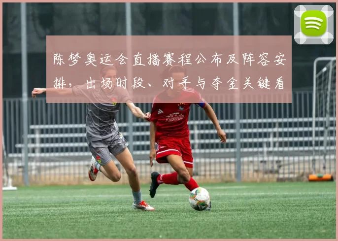 陈梦奥运会直播赛程公布及阵容安排，出场时段、对手与夺金关键看点