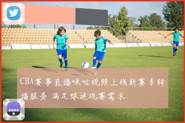 CBA赛事直播咪咕视频上线新赛季转播服务 满足球迷观赛需求