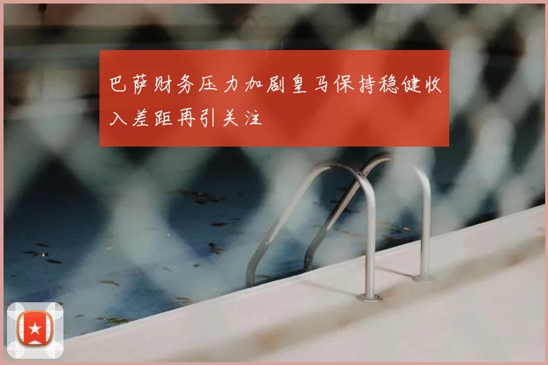 巴萨财务压力加剧皇马保持稳健收入差距再引关注