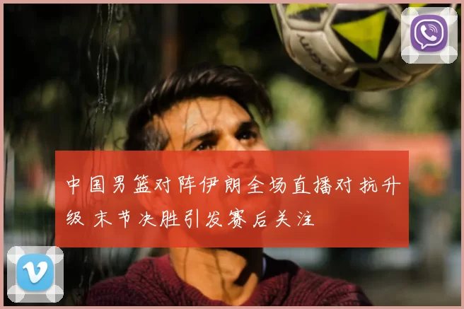 中国男篮对阵伊朗全场直播对抗升级 末节决胜引发赛后关注