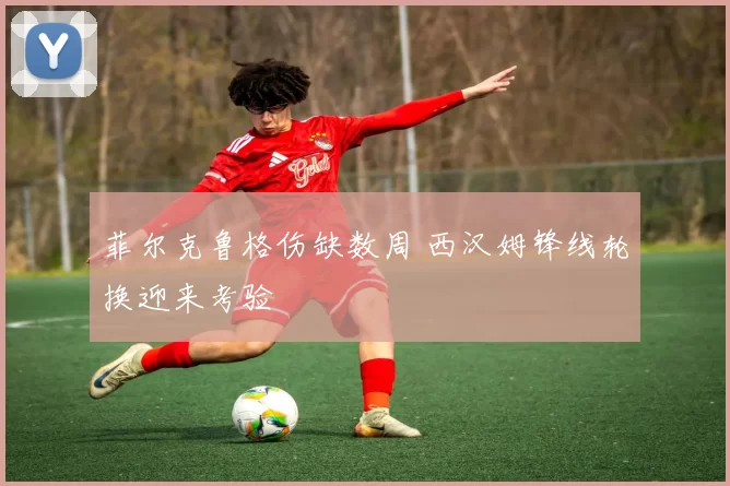 菲尔克鲁格伤缺数周 西汉姆锋线轮换迎来考验