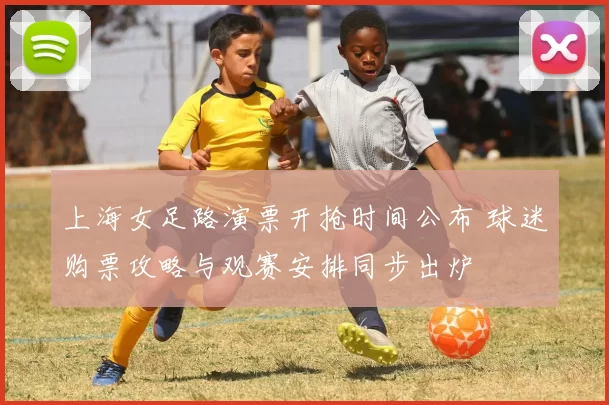 上海女足路演票开抢时间公布 球迷购票攻略与观赛安排同步出炉