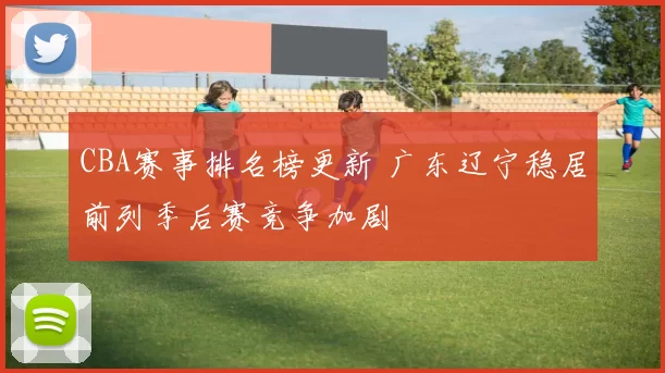 CBA赛事排名榜更新 广东辽宁稳居前列季后赛竞争加剧