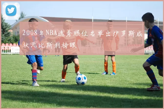 2008年NBA选秀顺位名单出炉罗斯成状元比斯利榜眼