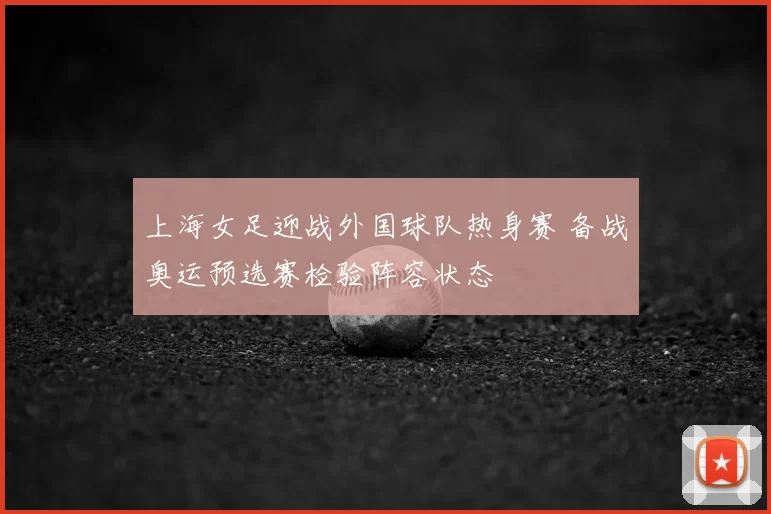 上海女足迎战外国球队热身赛 备战奥运预选赛检验阵容状态