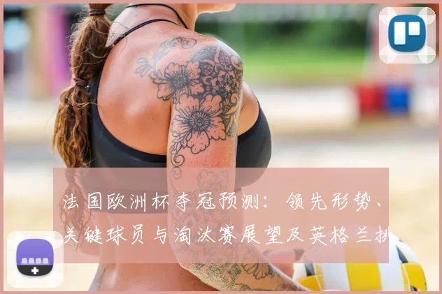 法国欧洲杯夺冠预测：领先形势、关键球员与淘汰赛展望及英格兰挑战态势