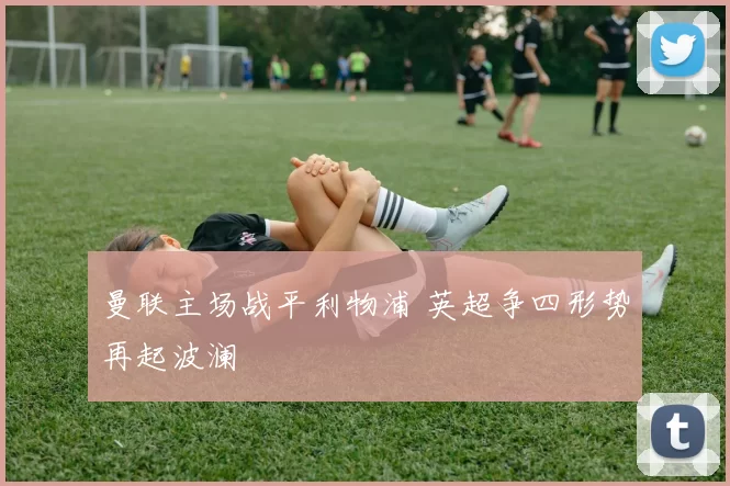 曼联主场战平利物浦 英超争四形势再起波澜