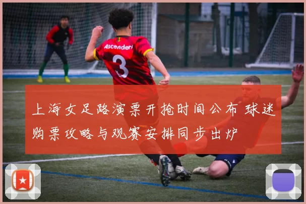上海女足路演票开抢时间公布 球迷购票攻略与观赛安排同步出炉