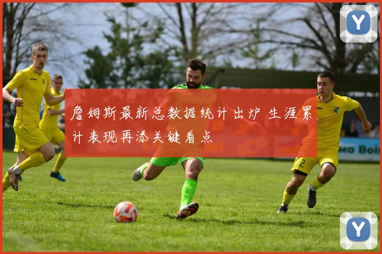 詹姆斯最新总数据统计出炉 生涯累计表现再添关键看点